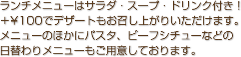 ランチメニューは全て＋300円でサラダ・スープ・ドリンク・デザートをお付け致します！メニューのほかにパスタ、ビーフシチューなどの日替わりメニューもご用意しております。